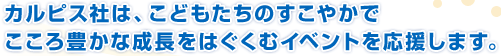 カルピス社は、こどもたちのすこやかでこころ豊かな成長をはぐくむイベントを応援します。